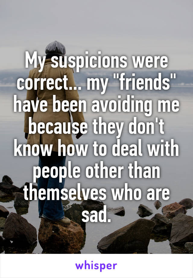 My suspicions were correct... my "friends" have been avoiding me because they don't know how to deal with people other than themselves who are sad.