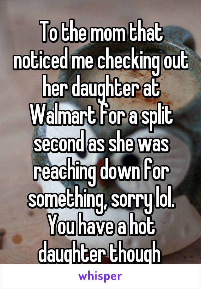 To the mom that noticed me checking out her daughter at Walmart for a split second as she was reaching down for something, sorry lol. You have a hot daughter though 