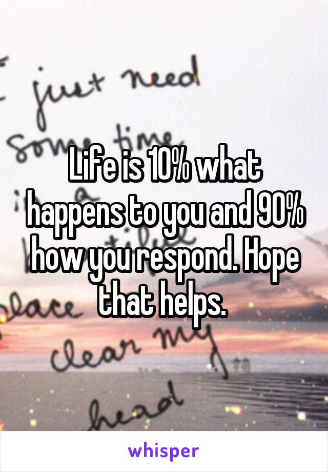 Life is 10% what happens to you and 90% how you respond. Hope that helps. 