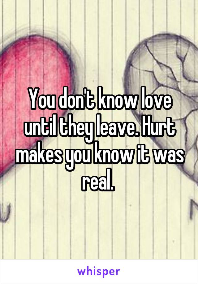 You don't know love until they leave. Hurt makes you know it was real. 