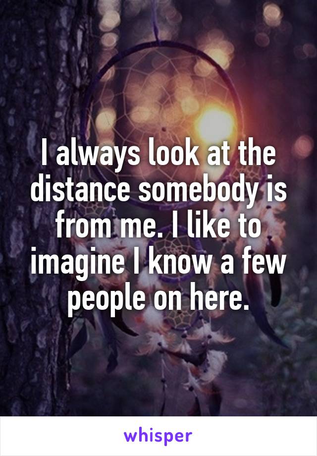 I always look at the distance somebody is from me. I like to imagine I know a few people on here.