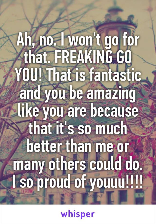 Ah, no. I won't go for that. FREAKING GO YOU! That is fantastic and you be amazing like you are because that it's so much better than me or many others could do. I so proud of youuu!!!!