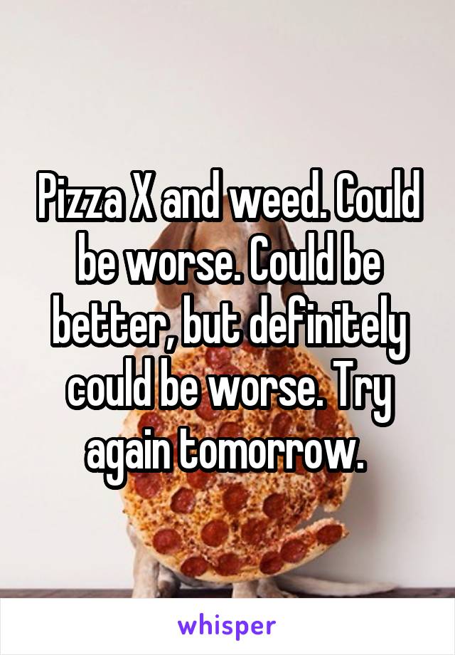 Pizza X and weed. Could be worse. Could be better, but definitely could be worse. Try again tomorrow. 