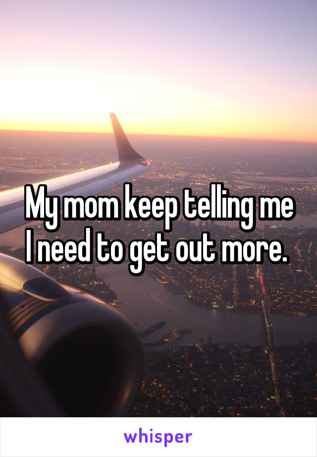 My mom keep telling me I need to get out more. 