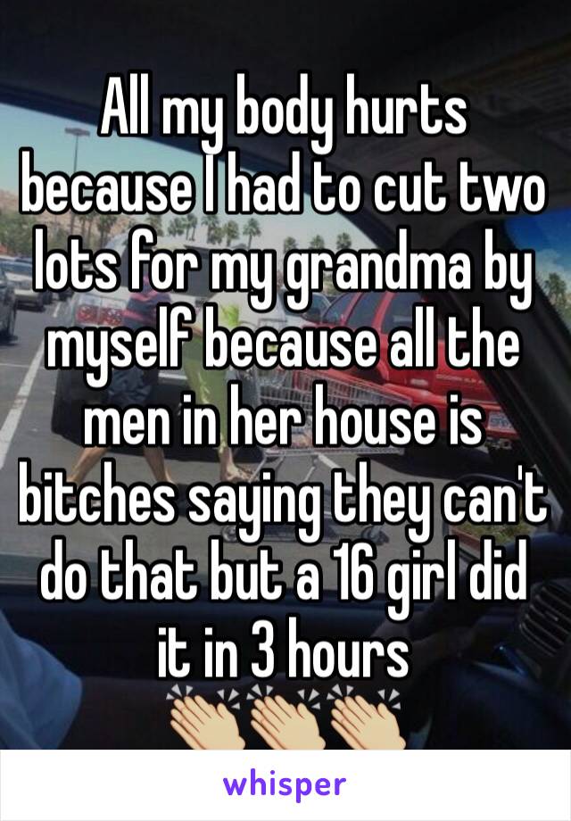 All my body hurts because I had to cut two lots for my grandma by myself because all the men in her house is bitches saying they can't do that but a 16 girl did it in 3 hours 
👏🏼👏🏼👏🏼