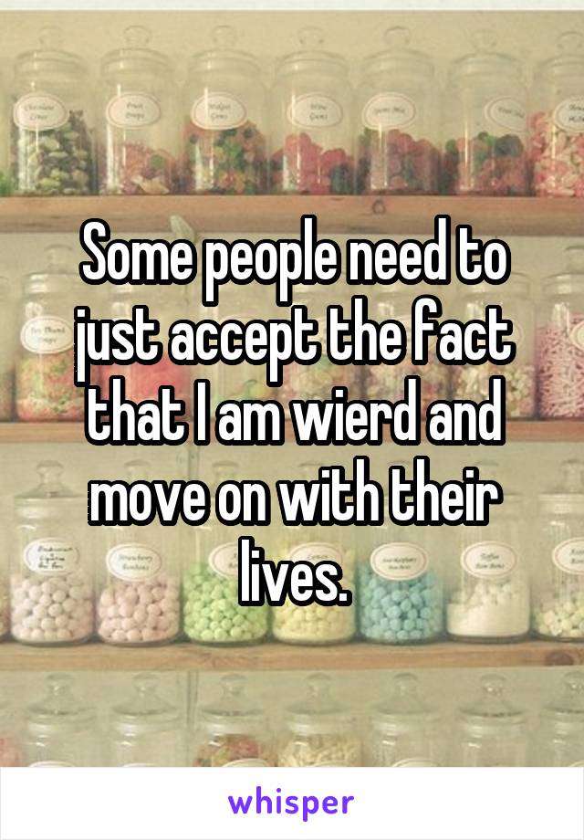 Some people need to just accept the fact that I am wierd and move on with their lives.