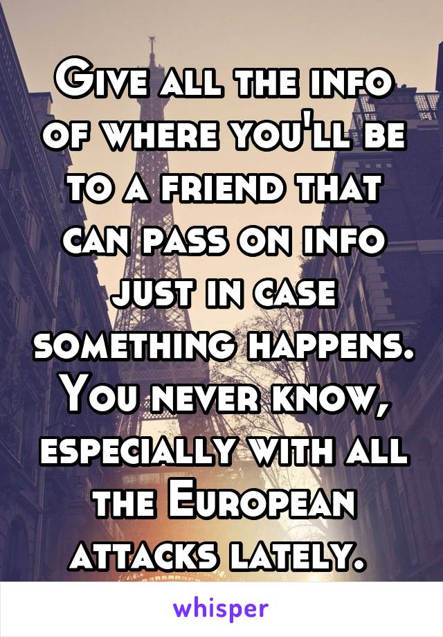 Give all the info of where you'll be to a friend that can pass on info just in case something happens. You never know, especially with all the European attacks lately. 