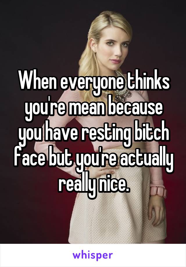 When everyone thinks you're mean because you have resting bitch face but you're actually really nice.