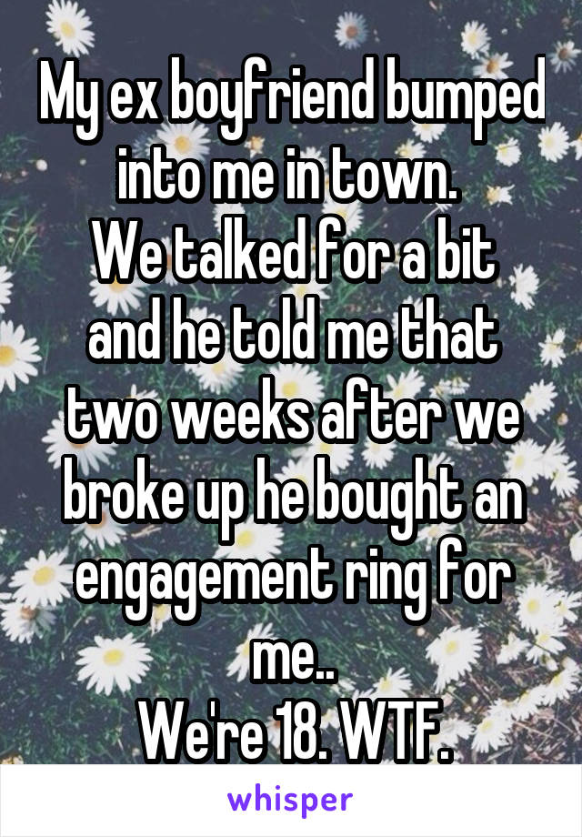 My ex boyfriend bumped into me in town. 
We talked for a bit and he told me that two weeks after we broke up he bought an engagement ring for me..
We're 18. WTF.