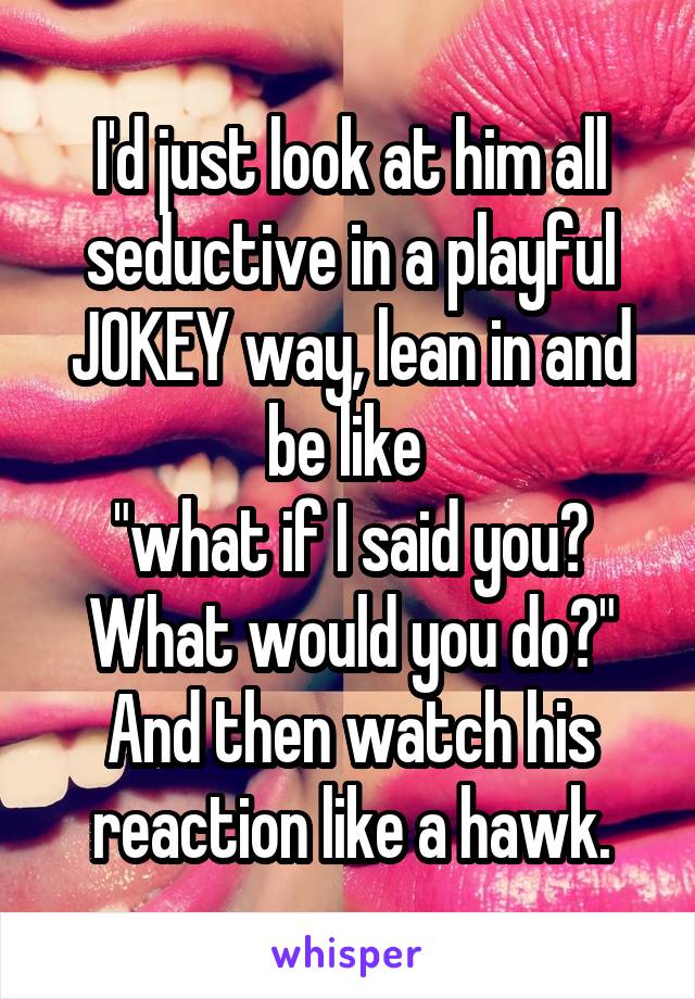 I'd just look at him all seductive in a playful JOKEY way, lean in and be like 
"what if I said you? What would you do?"
And then watch his reaction like a hawk.