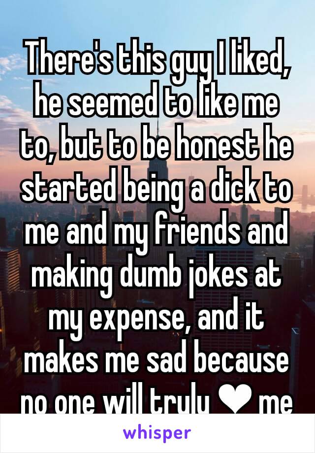 There's this guy I liked, he seemed to like me to, but to be honest he started being a dick to me and my friends and making dumb jokes at my expense, and it makes me sad because no one will truly ❤ me