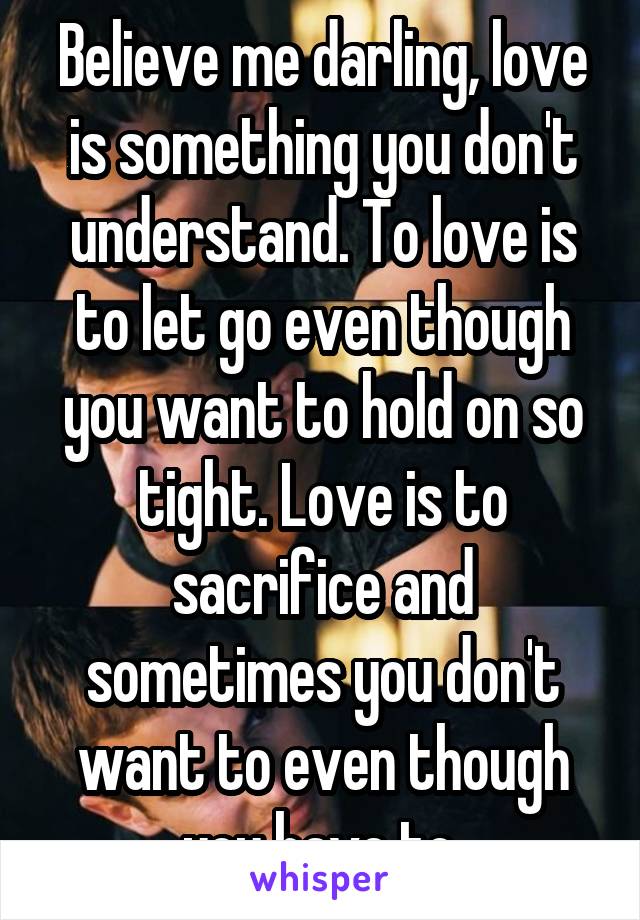 Believe me darling, love is something you don't understand. To love is to let go even though you want to hold on so tight. Love is to sacrifice and sometimes you don't want to even though you have to.