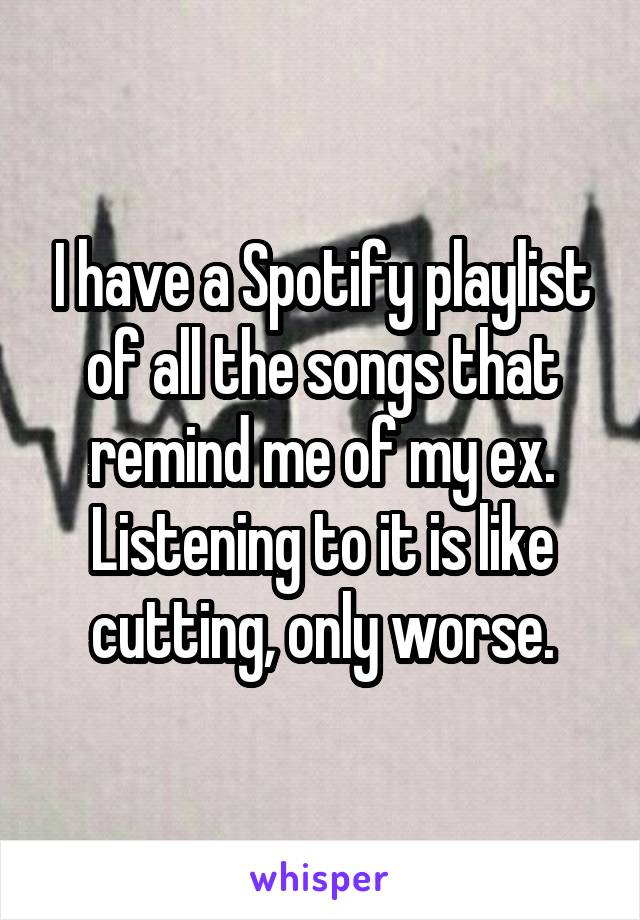 I have a Spotify playlist of all the songs that remind me of my ex. Listening to it is like cutting, only worse.