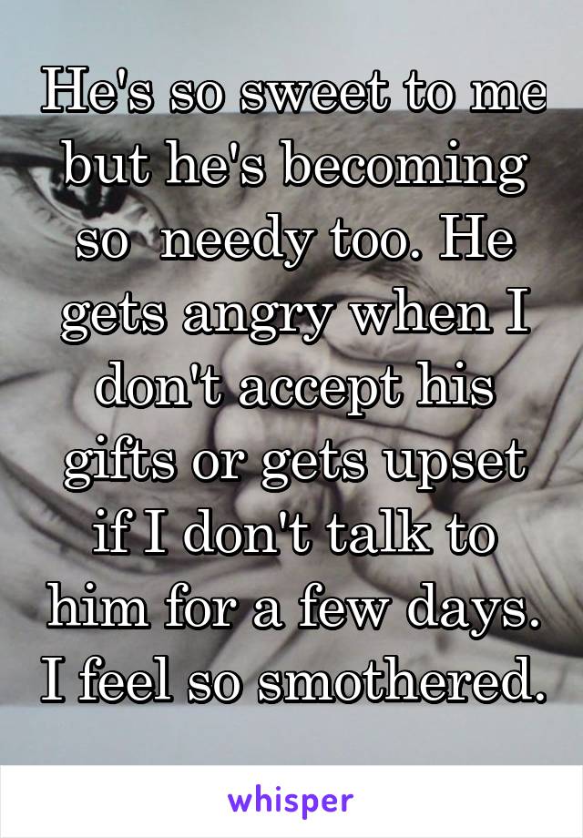 He's so sweet to me but he's becoming so  needy too. He gets angry when I don't accept his gifts or gets upset if I don't talk to him for a few days. I feel so smothered. 