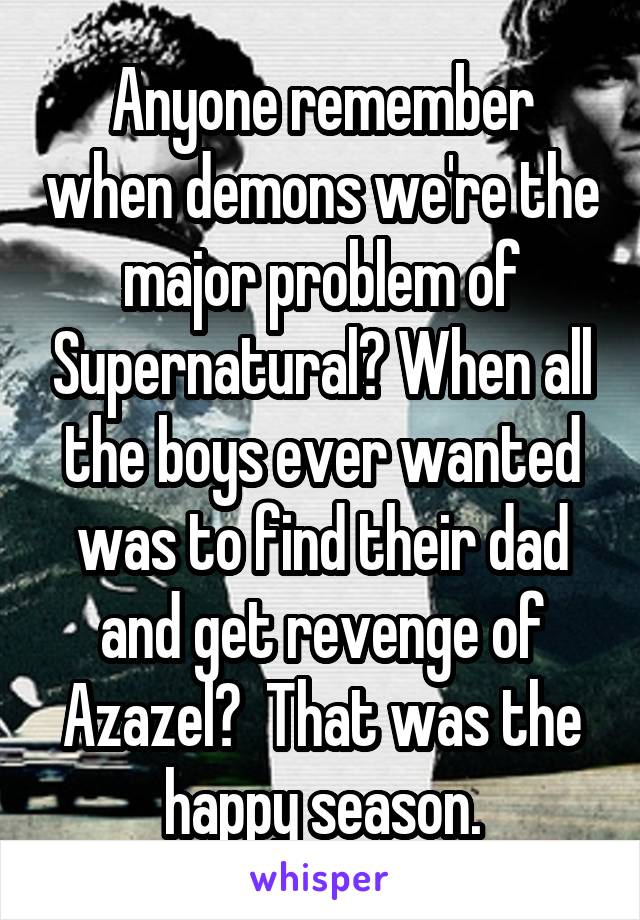 Anyone remember when demons we're the major problem of Supernatural? When all the boys ever wanted was to find their dad and get revenge of Azazel?  That was the happy season.