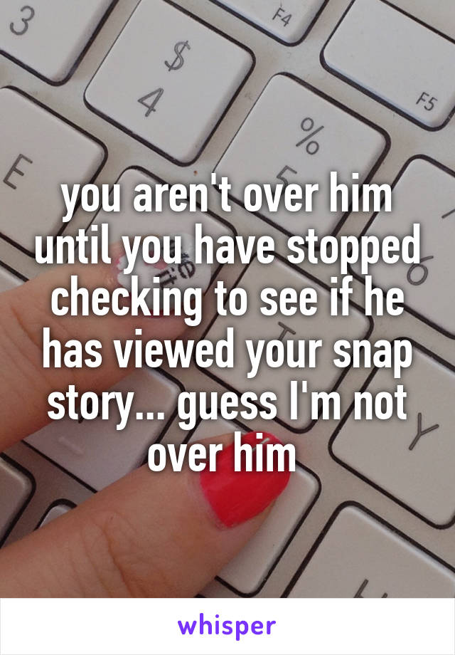 you aren't over him until you have stopped checking to see if he has viewed your snap story... guess I'm not over him 