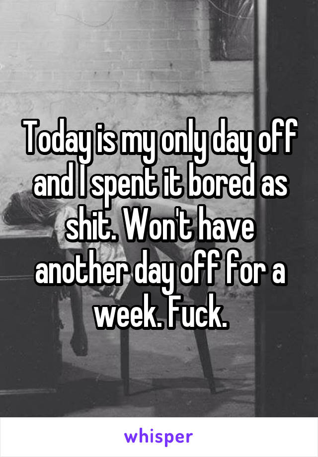 Today is my only day off and I spent it bored as shit. Won't have another day off for a week. Fuck.