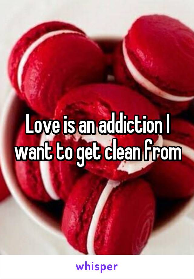 Love is an addiction I want to get clean from