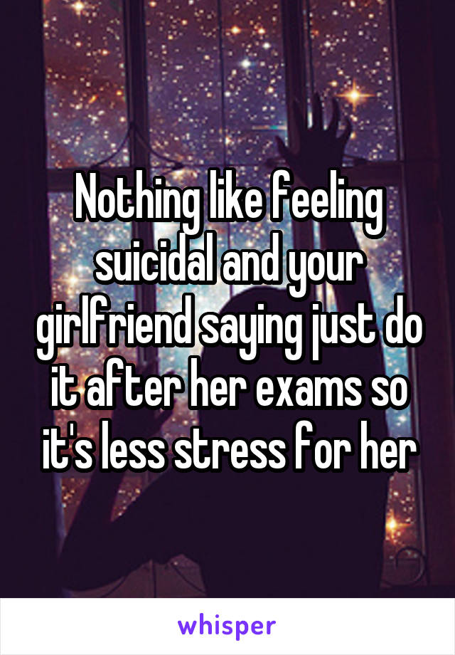 Nothing like feeling suicidal and your girlfriend saying just do it after her exams so it's less stress for her