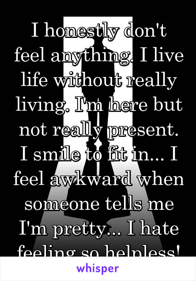 I honestly don't feel anything. I live life without really living. I'm here but not really present. I smile to fit in... I feel awkward when someone tells me I'm pretty... I hate feeling so helpless!