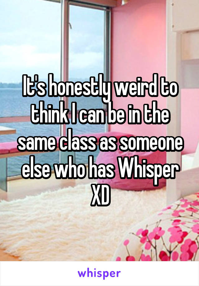 It's honestly weird to think I can be in the same class as someone else who has Whisper XD