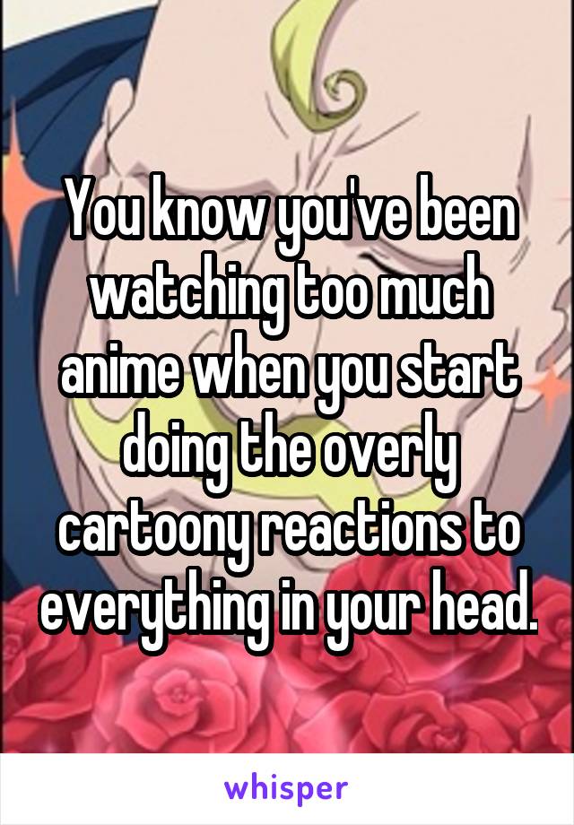 You know you've been watching too much anime when you start doing the overly cartoony reactions to everything in your head.