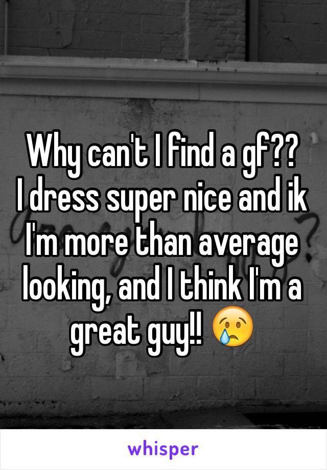 Why can't I find a gf?? 
I dress super nice and ik I'm more than average looking, and I think I'm a great guy!! 😢