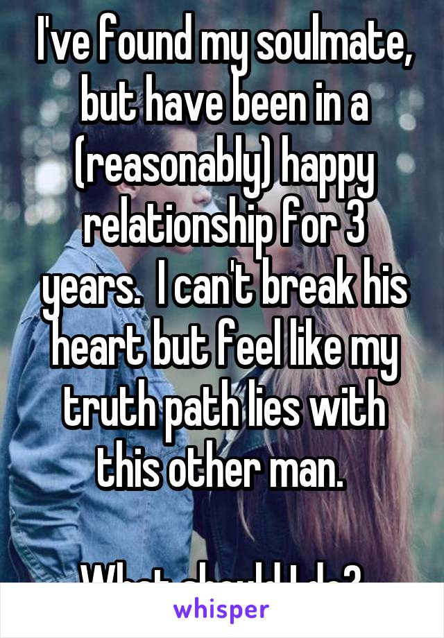 I've found my soulmate, but have been in a (reasonably) happy relationship for 3 years.  I can't break his heart but feel like my truth path lies with this other man. 

What should I do? 