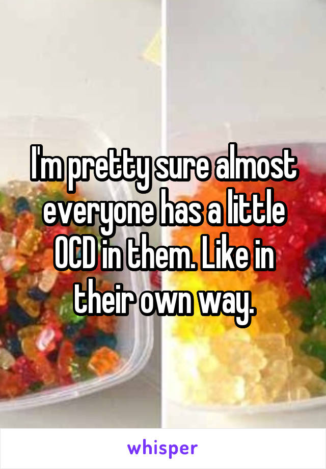 I'm pretty sure almost everyone has a little OCD in them. Like in their own way.