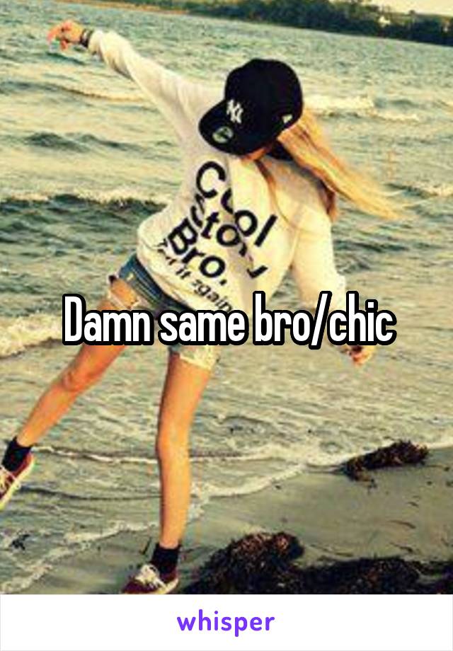 Damn same bro/chic