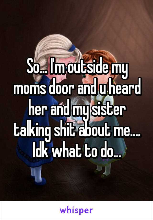 So... I'm outside my moms door and u heard her and my sister talking shit about me.... Idk what to do...