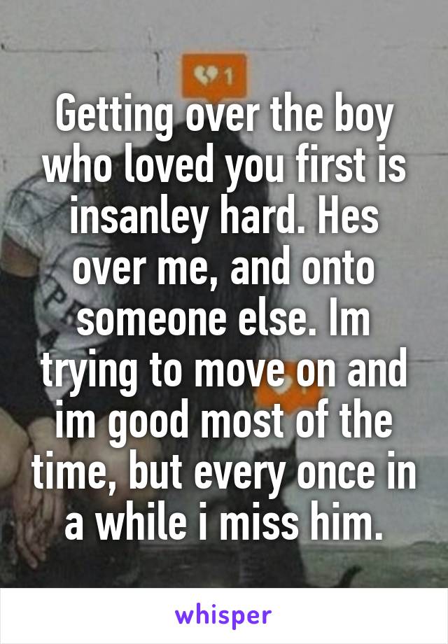 Getting over the boy who loved you first is insanley hard. Hes over me, and onto someone else. Im trying to move on and im good most of the time, but every once in a while i miss him.