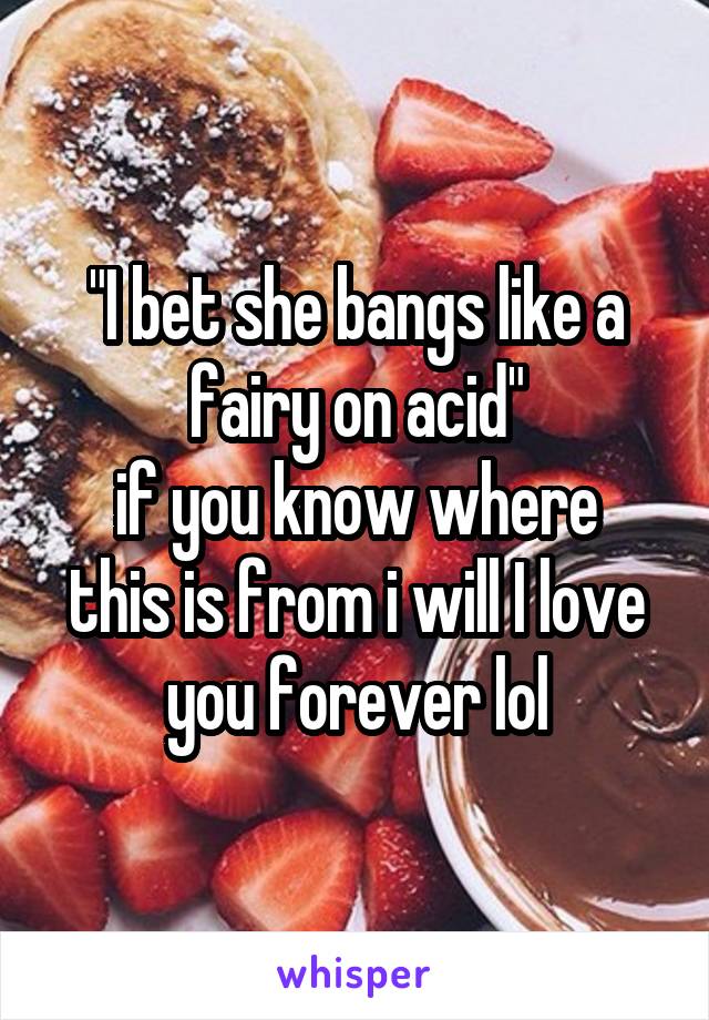 "I bet she bangs like a fairy on acid"
if you know where this is from i will I love you forever lol