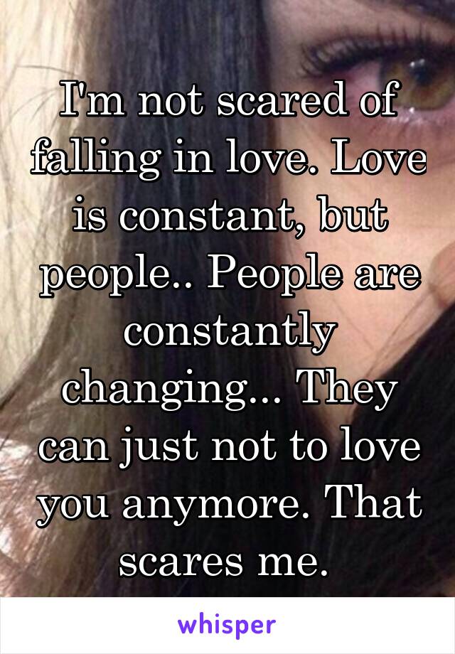 I'm not scared of falling in love. Love is constant, but people.. People are constantly changing... They can just not to love you anymore. That scares me. 