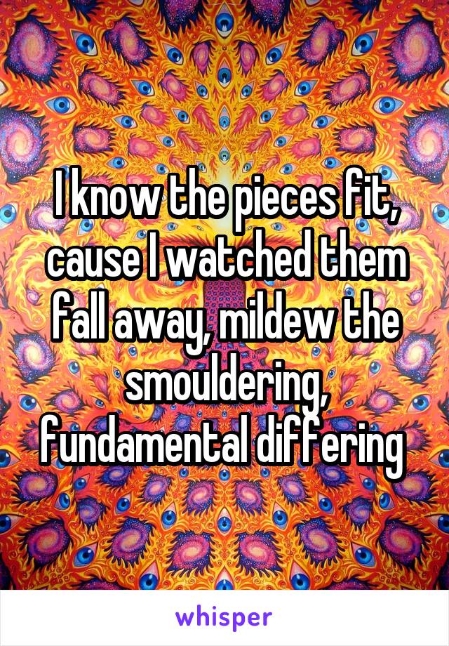 I know the pieces fit, cause I watched them fall away, mildew the smouldering, fundamental differing 