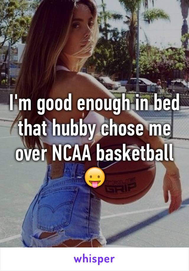 I'm good enough in bed that hubby chose me over NCAA basketball 😛