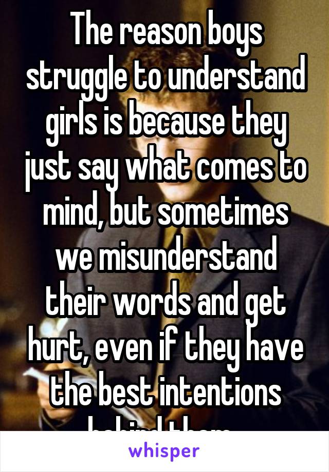 The reason boys struggle to understand girls is because they just say what comes to mind, but sometimes we misunderstand their words and get hurt, even if they have the best intentions behind them. 