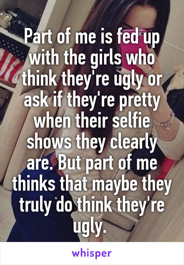 Part of me is fed up with the girls who think they're ugly or ask if they're pretty when their selfie shows they clearly are. But part of me thinks that maybe they truly do think they're ugly. 