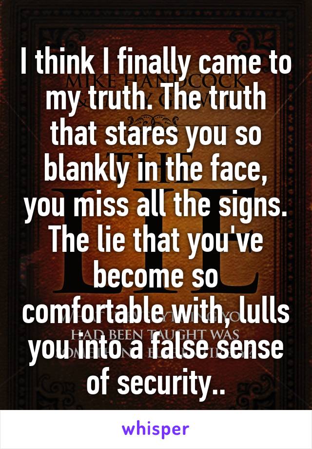 I think I finally came to my truth. The truth that stares you so blankly in the face, you miss all the signs. The lie that you've become so comfortable with, lulls you into a false sense of security..