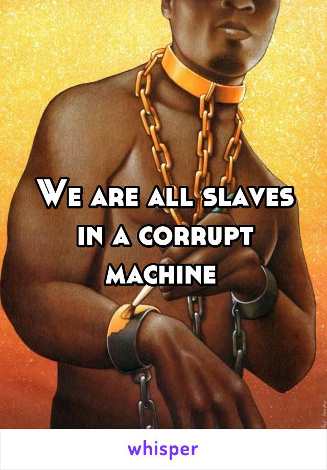 We are all slaves in a corrupt machine 