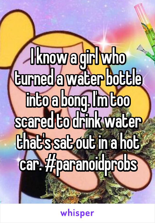 I know a girl who turned a water bottle into a bong. I'm too scared to drink water that's sat out in a hot car. #paranoidprobs