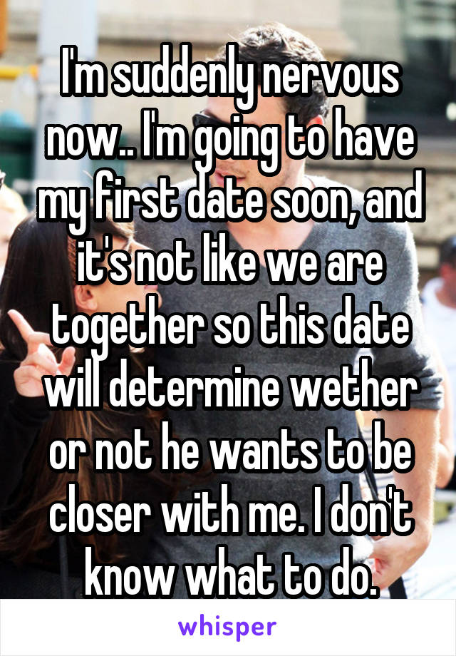 I'm suddenly nervous now.. I'm going to have my first date soon, and it's not like we are together so this date will determine wether or not he wants to be closer with me. I don't know what to do.