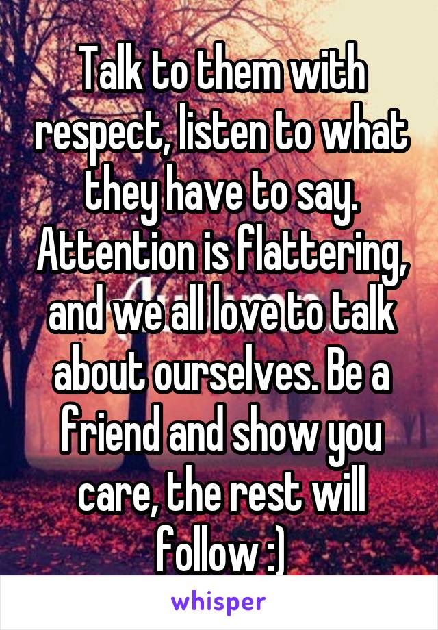 Talk to them with respect, listen to what they have to say. Attention is flattering, and we all love to talk about ourselves. Be a friend and show you care, the rest will follow :)