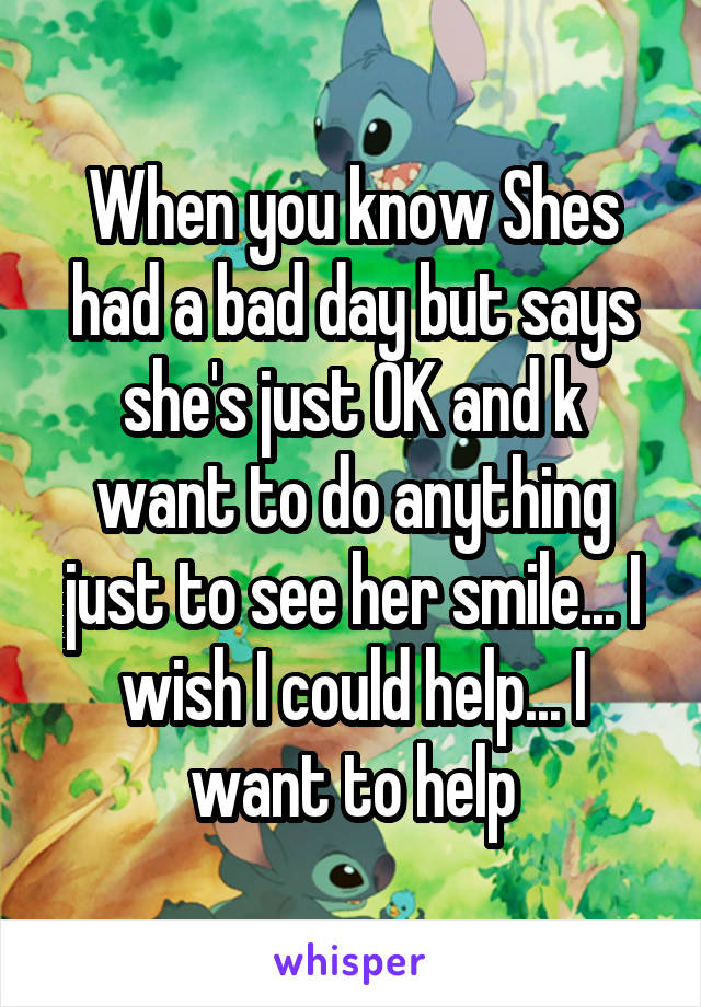 When you know Shes had a bad day but says she's just OK and k want to do anything just to see her smile... I wish I could help... I want to help