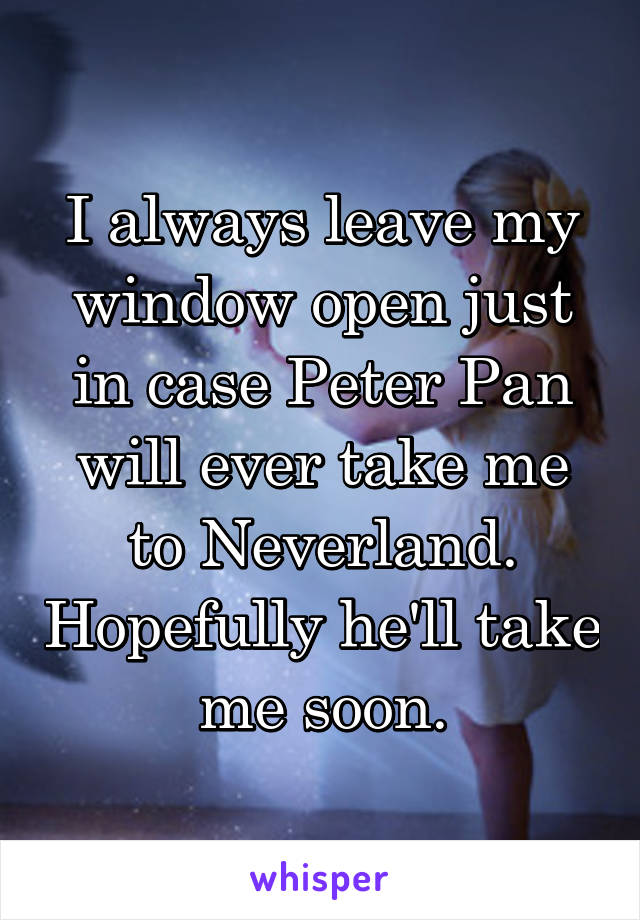 I always leave my window open just in case Peter Pan will ever take me to Neverland. Hopefully he'll take me soon.