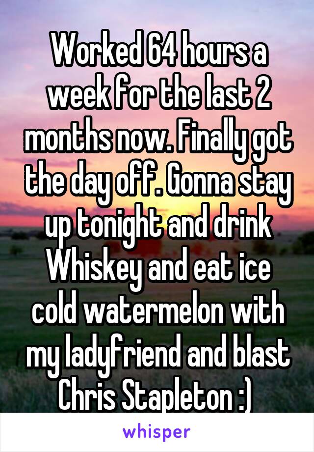 Worked 64 hours a week for the last 2 months now. Finally got the day off. Gonna stay up tonight and drink Whiskey and eat ice cold watermelon with my ladyfriend and blast Chris Stapleton :) 