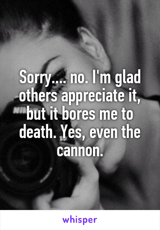 Sorry.... no. I'm glad others appreciate it, but it bores me to death. Yes, even the cannon.