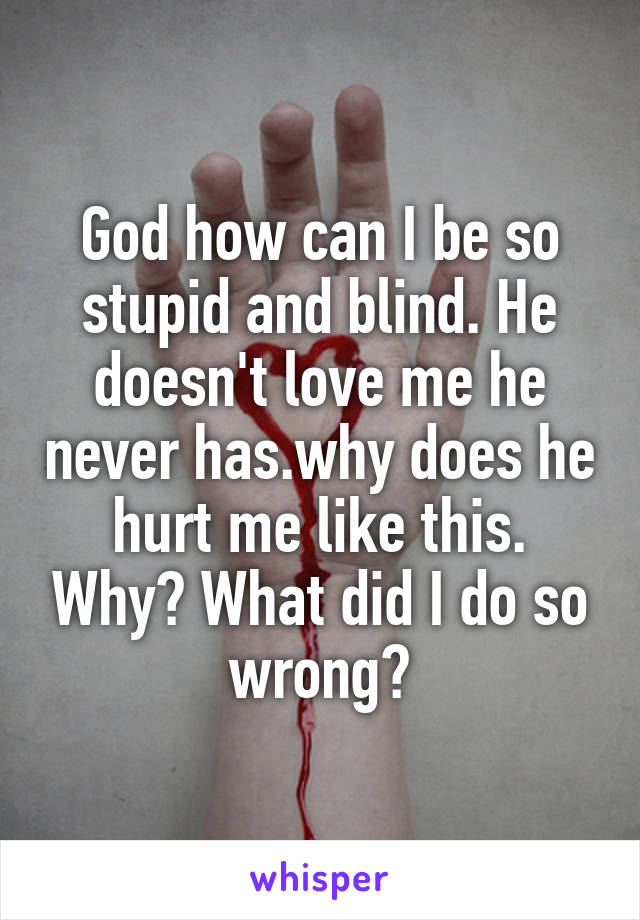 God how can I be so stupid and blind. He doesn't love me he never has.why does he hurt me like this. Why? What did I do so wrong?