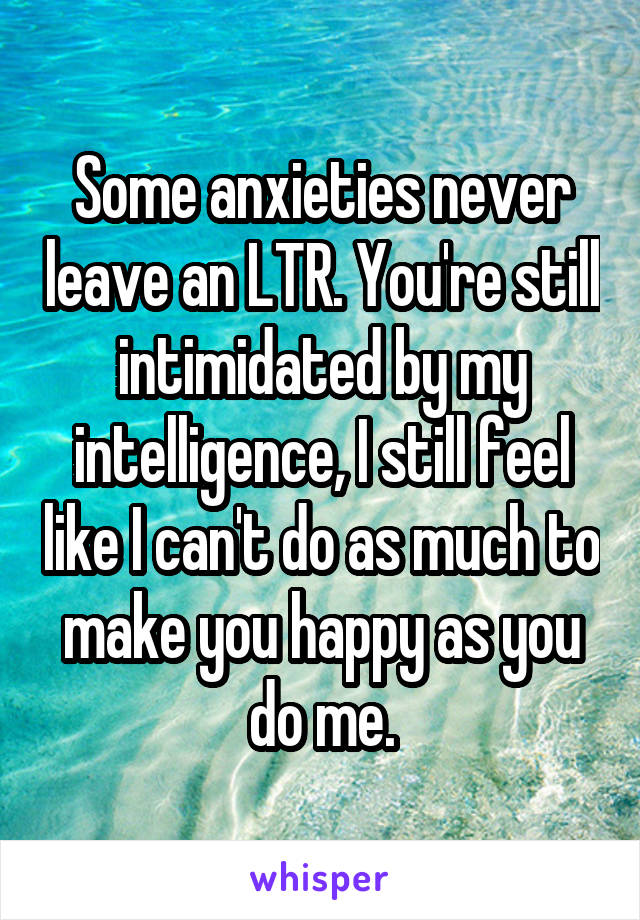 Some anxieties never leave an LTR. You're still intimidated by my intelligence, I still feel like I can't do as much to make you happy as you do me.