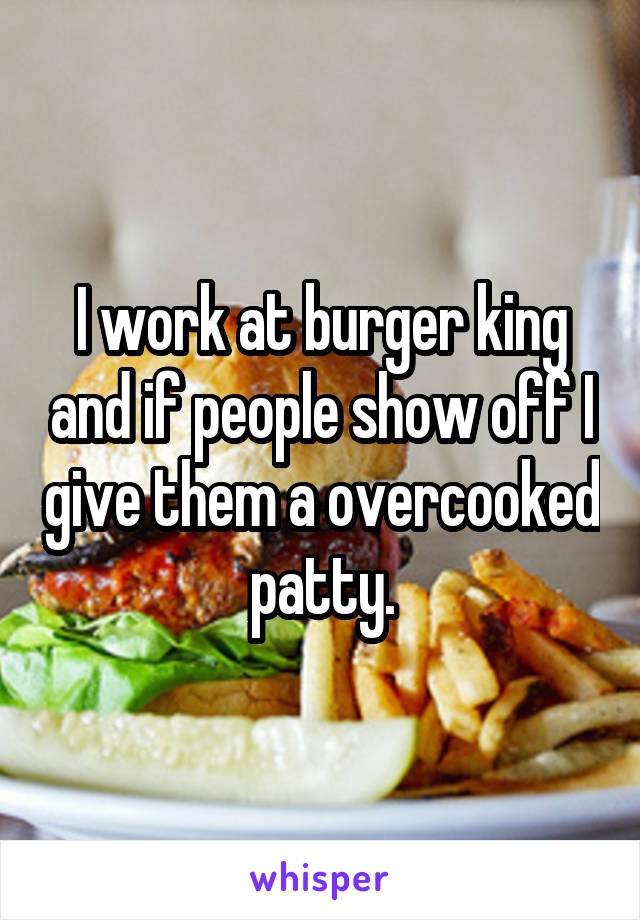 I work at burger king and if people show off I give them a overcooked patty.